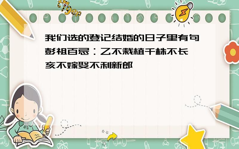 我们选的登记结婚的日子里有句彭祖百忌：乙不栽植千株不长 亥不嫁娶不利新郎