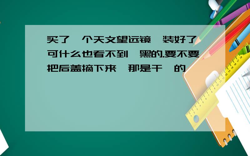 买了一个天文望远镜,装好了,可什么也看不到,黑的.要不要把后盖摘下来,那是干嘛的