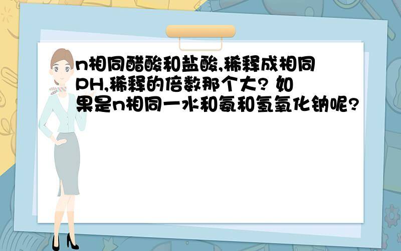 n相同醋酸和盐酸,稀释成相同PH,稀释的倍数那个大? 如果是n相同一水和氨和氢氧化钠呢?