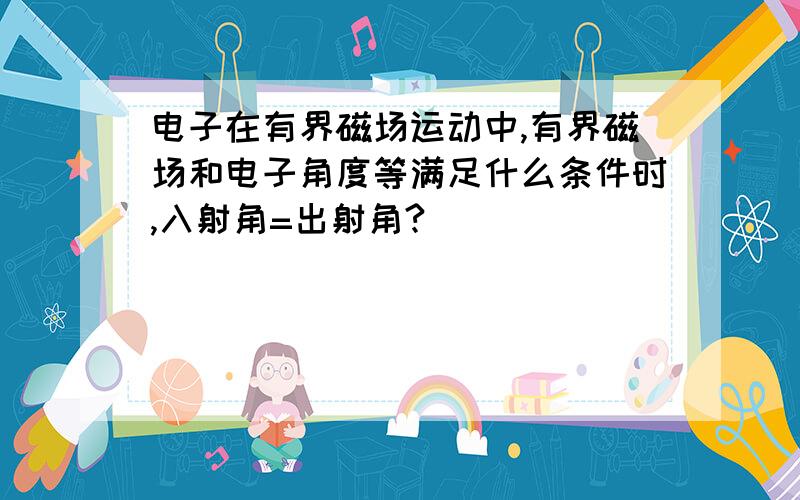 电子在有界磁场运动中,有界磁场和电子角度等满足什么条件时,入射角=出射角?