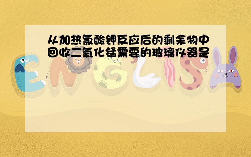 从加热氯酸钾反应后的剩余物中回收二氧化锰需要的玻璃仪器是