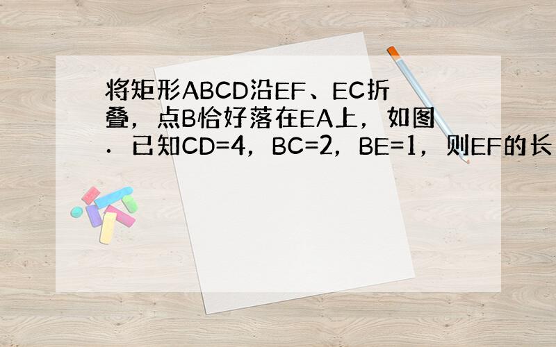 将矩形ABCD沿EF、EC折叠，点B恰好落在EA上，如图．已知CD=4，BC=2，BE=1，则EF的长为 ___ ．