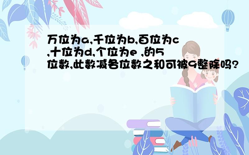 万位为a,千位为b,百位为c,十位为d,个位为e ,的5位数,此数减各位数之和可被9整除吗?