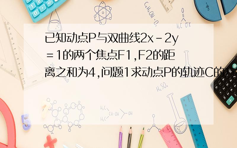 已知动点P与双曲线2x－2y＝1的两个焦点F1,F2的距离之和为4,问题1求动点P的轨迹C的方程.