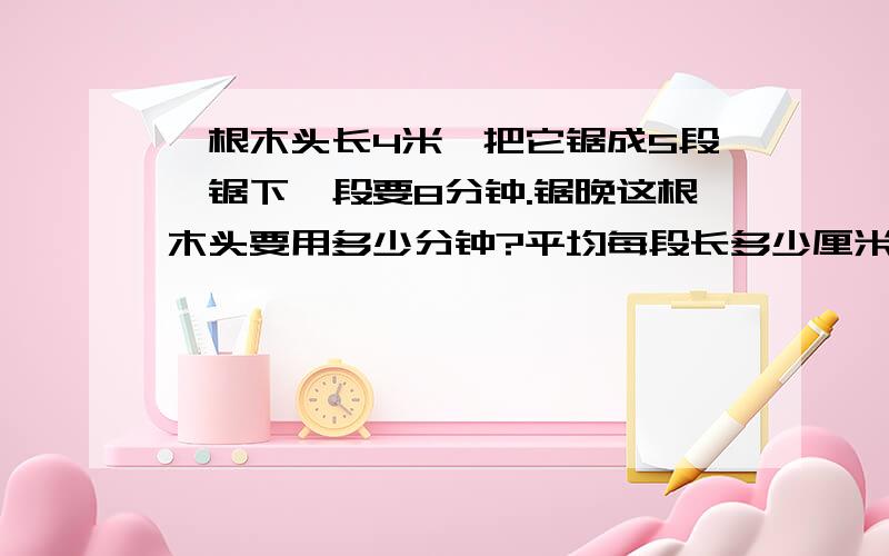 一根木头长4米,把它锯成5段,锯下一段要8分钟.锯晚这根木头要用多少分钟?平均每段长多少厘米?