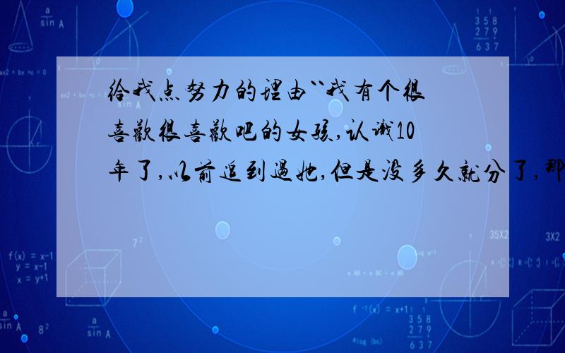 给我点努力的理由``我有个很喜欢很喜欢吧的女孩,认识10年了,以前追到过她,但是没多久就分了,那时候的我很笨 ,我可以理