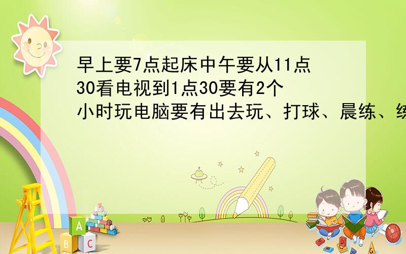 早上要7点起床中午要从11点30看电视到1点30要有2个小时玩电脑要有出去玩、打球、晨练、练乐器的时间