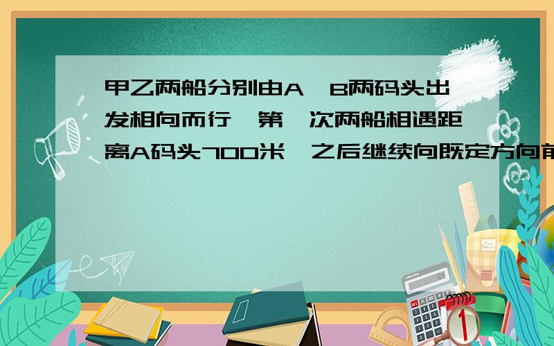 甲乙两船分别由A、B两码头出发相向而行,第一次两船相遇距离A码头700米,之后继续向既定方向前进,当到达对方码头后就立即