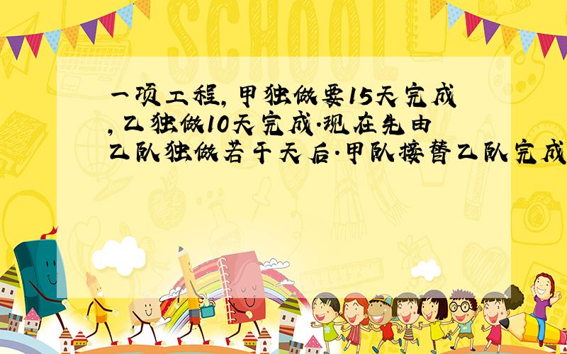 一项工程,甲独做要15天完成,乙独做10天完成.现在先由乙队独做若干天后.甲队接替乙队完成余下的任务..