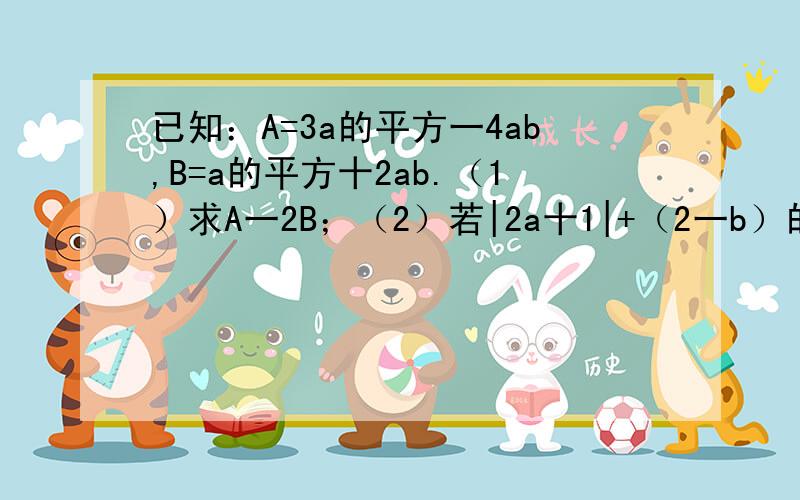 已知：A=3a的平方一4ab,B=a的平方十2ab.（1）求A一2B；（2）若|2a十1|+（2一b）的平方=o,求A一