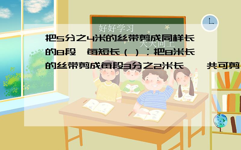 把5分之4米的丝带剪成同样长的8段,每短长（）；把8米长的丝带剪成每段3分之2米长,一共可剪（）段