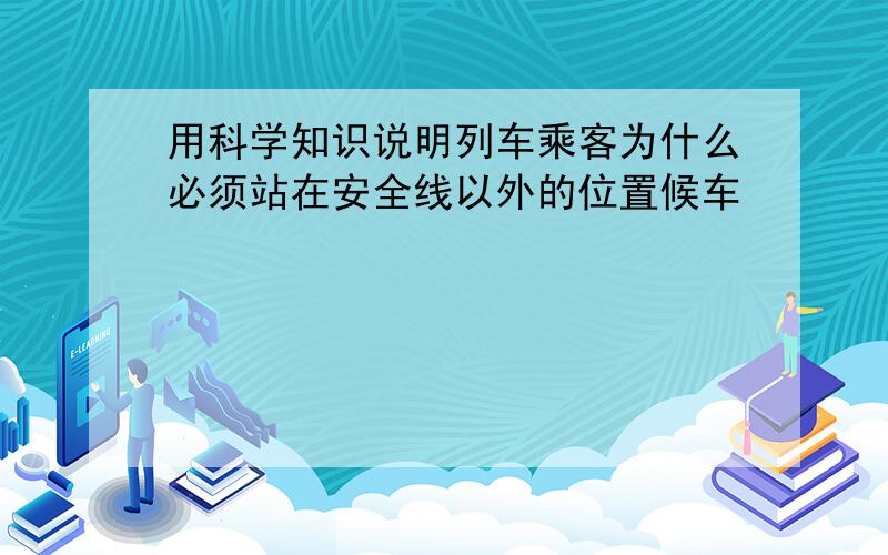 用科学知识说明列车乘客为什么必须站在安全线以外的位置候车