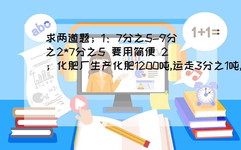 求两道题；1：7分之5-9分之2*7分之5 要用简便 2；化肥厂生产化肥1200吨,运走3分之1吨,还剩多少吨?