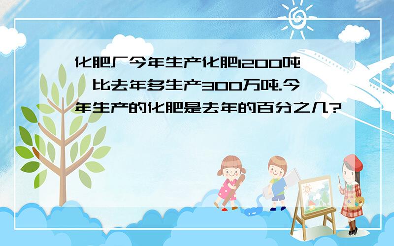 化肥厂今年生产化肥1200吨,比去年多生产300万吨.今年生产的化肥是去年的百分之几?