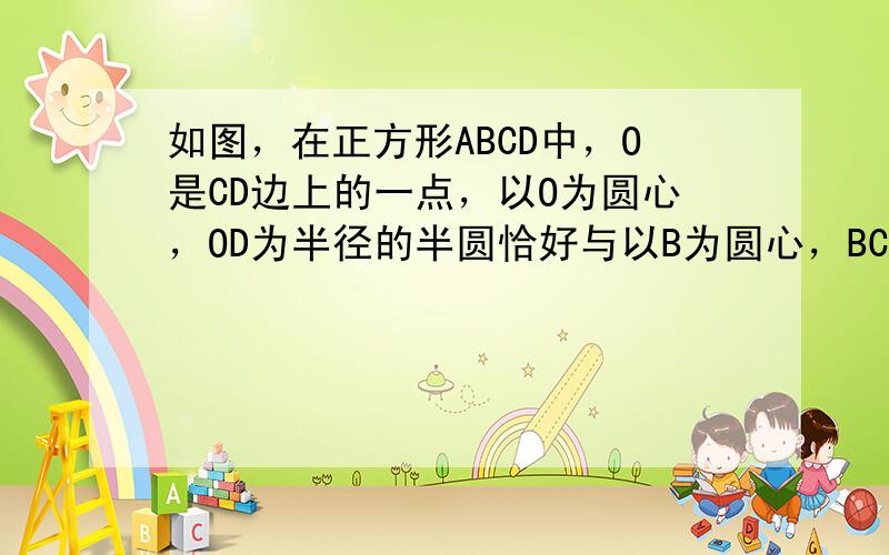 如图，在正方形ABCD中，O是CD边上的一点，以O为圆心，OD为半径的半圆恰好与以B为圆心，BC为半径的扇形的弧外切，则