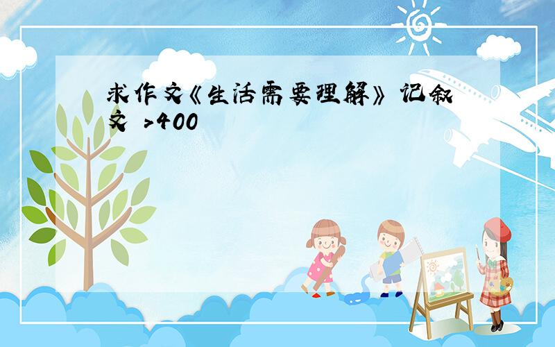 求作文《生活需要理解》 记叙文 ＞400