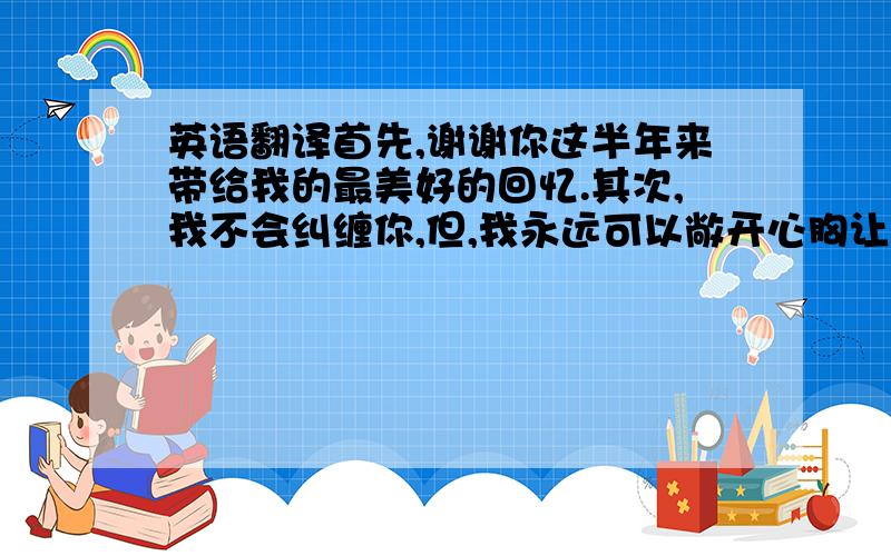 英语翻译首先,谢谢你这半年来带给我的最美好的回忆.其次,我不会纠缠你,但,我永远可以敞开心胸让你哭泣.最后,祝福你和她幸