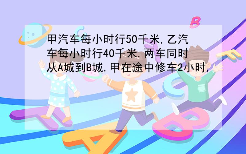 甲汽车每小时行50千米,乙汽车每小时行40千米.两车同时从A城到B城,甲在途中修车2小时,