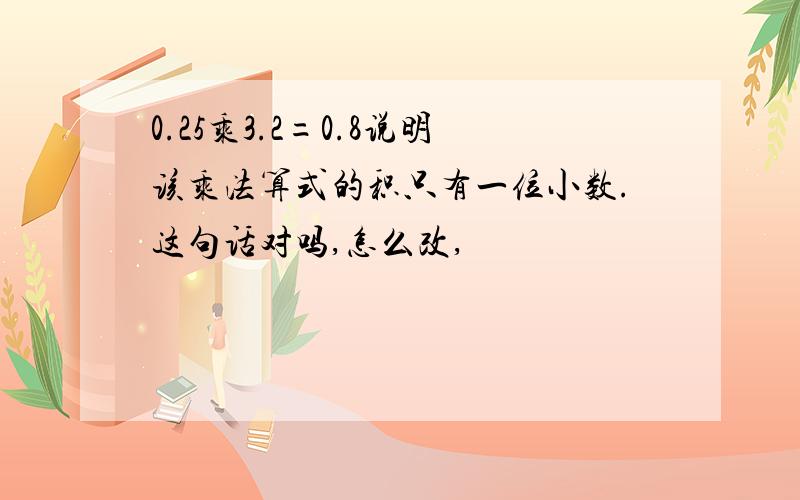 0.25乘3.2=0.8说明该乘法算式的积只有一位小数.这句话对吗,怎么改,