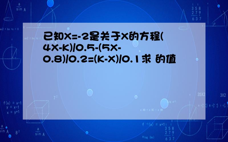 已知X=-2是关于X的方程(4X-K)/0.5-(5X-0.8)/0.2=(K-X)/0.1求 的值