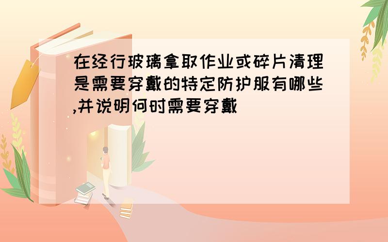 在经行玻璃拿取作业或碎片清理是需要穿戴的特定防护服有哪些,并说明何时需要穿戴