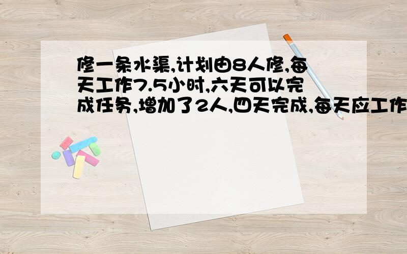 修一条水渠,计划由8人修,每天工作7.5小时,六天可以完成任务,增加了2人,四天完成,每天应工作几时