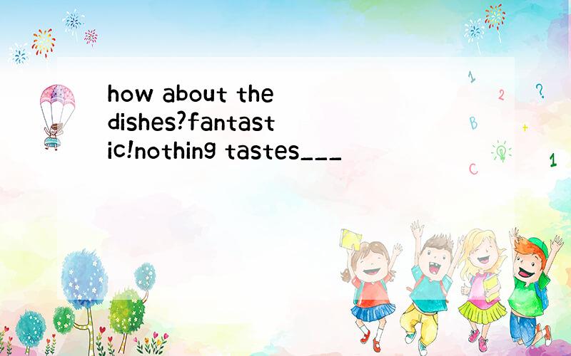 how about the dishes?fantastic!nothing tastes___