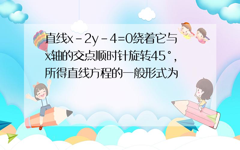 直线x-2y-4=0绕着它与x轴的交点顺时针旋转45°,所得直线方程的一般形式为