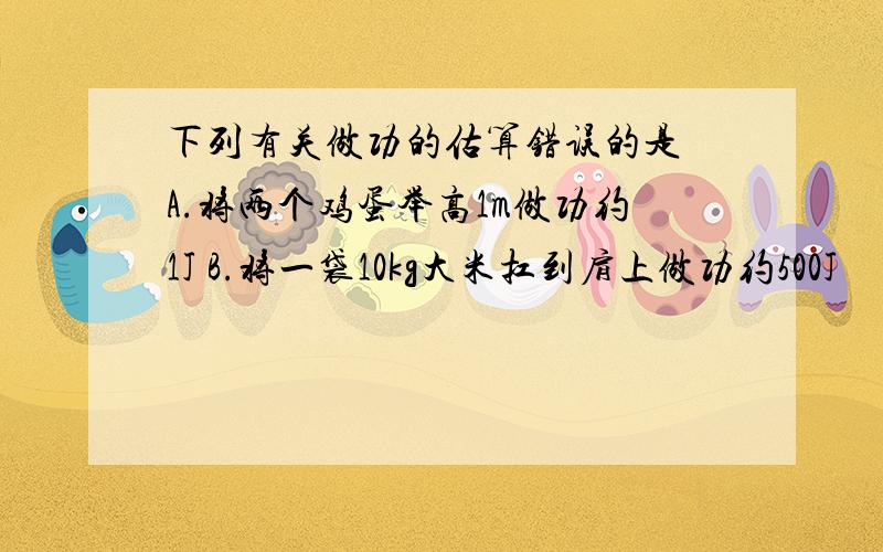 下列有关做功的估算错误的是 A.将两个鸡蛋举高1m做功约1J B.将一袋10kg大米扛到肩上做功约500J