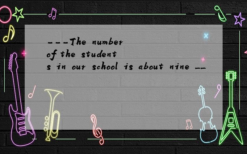 ---The number of the students in our school is about nine __