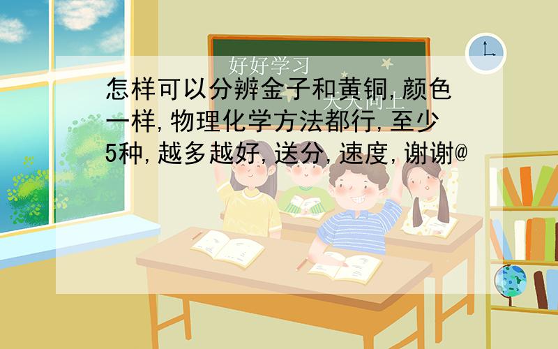 怎样可以分辨金子和黄铜,颜色一样,物理化学方法都行,至少5种,越多越好,送分,速度,谢谢@