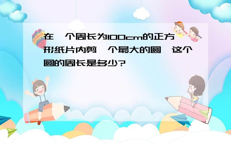 在一个周长为100cm的正方形纸片内剪一个最大的圆,这个圆的周长是多少?