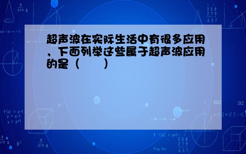 超声波在实际生活中有很多应用，下面列举这些属于超声波应用的是（　　）