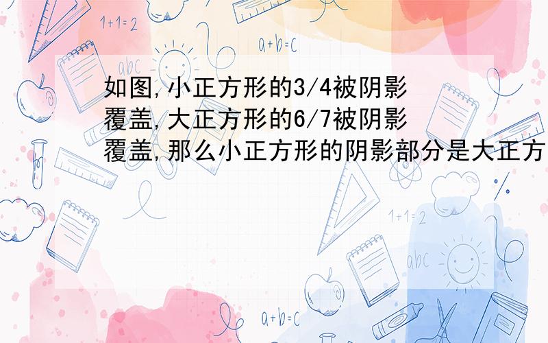 如图,小正方形的3/4被阴影覆盖,大正方形的6/7被阴影覆盖,那么小正方形的阴影部分是大正方形阴影部分面积