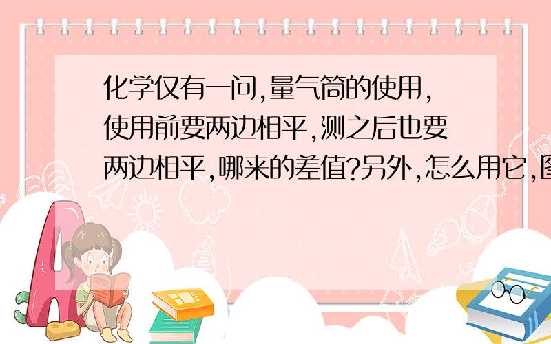 化学仅有一问,量气筒的使用,使用前要两边相平,测之后也要两边相平,哪来的差值?另外,怎么用它,图