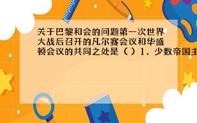 关于巴黎和会的问题第一次世界大战后召开的凡尔赛会议和华盛顿会议的共同之处是（ ）1、少数帝国主义强国操纵并充满矛盾和斗争