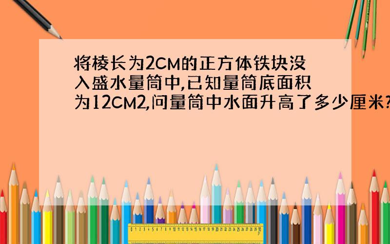 将棱长为2CM的正方体铁块没入盛水量筒中,已知量筒底面积为12CM2,问量筒中水面升高了多少厘米?