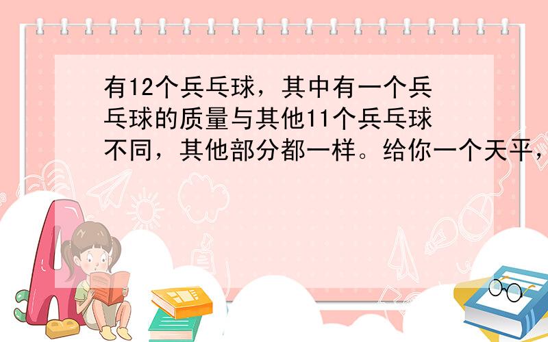 有12个兵乓球，其中有一个兵乓球的质量与其他11个兵乓球不同，其他部分都一样。给你一个天平，没有砝码的，只能称量3次，给