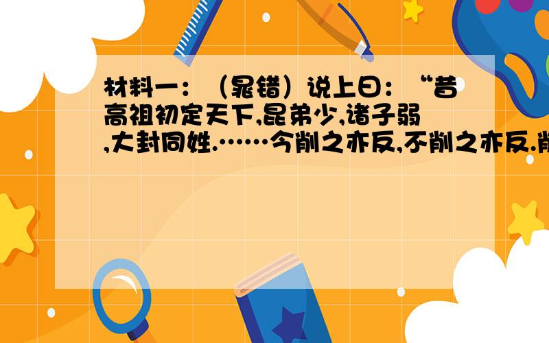 材料一：（晁错）说上曰：“昔高祖初定天下,昆弟少,诸子弱,大封同姓.……今削之亦反,不削之亦反.削之,其反亟,祸少；不削