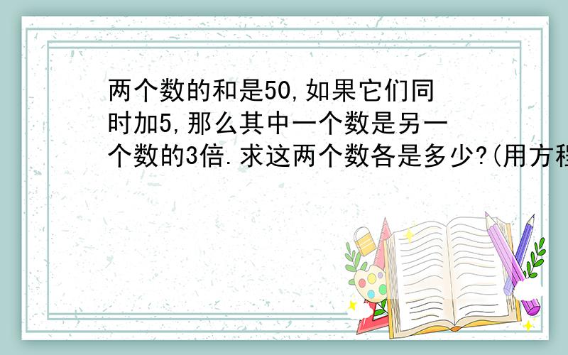 两个数的和是50,如果它们同时加5,那么其中一个数是另一个数的3倍.求这两个数各是多少?(用方程解)