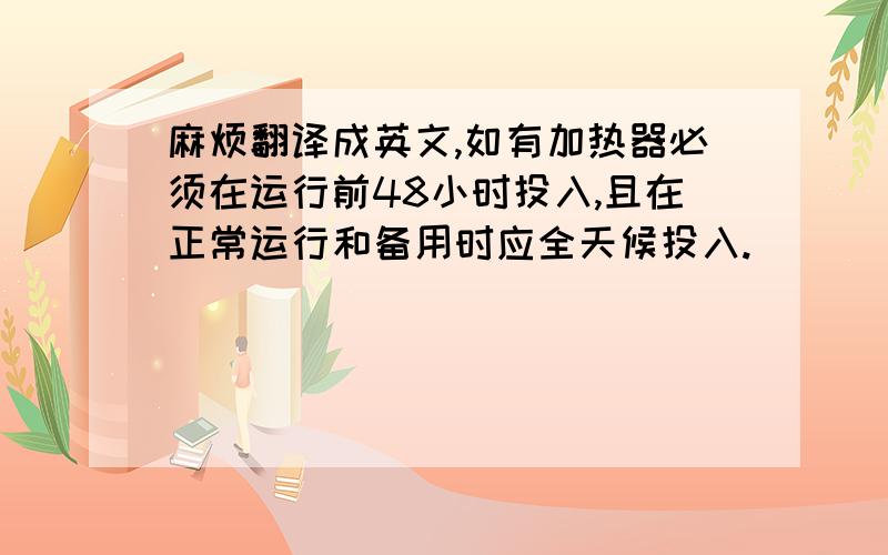 麻烦翻译成英文,如有加热器必须在运行前48小时投入,且在正常运行和备用时应全天候投入.