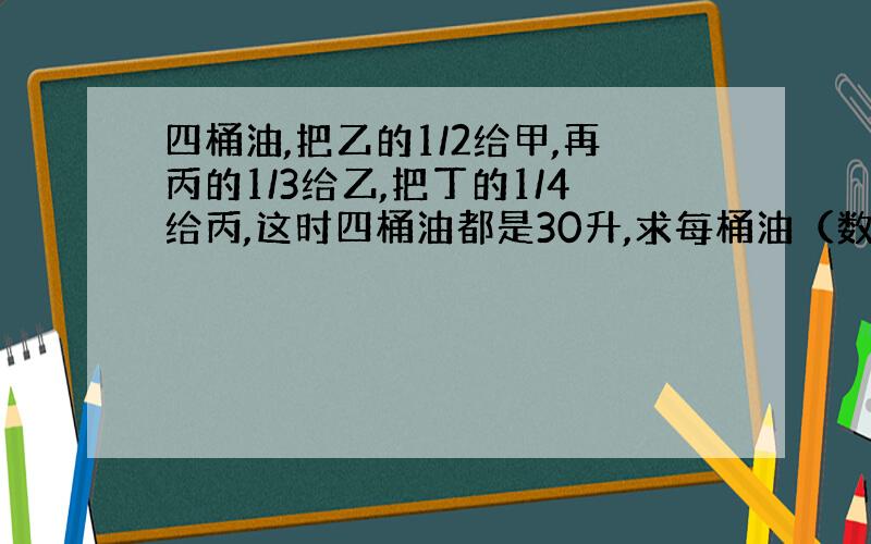 四桶油,把乙的1/2给甲,再丙的1/3给乙,把丁的1/4给丙,这时四桶油都是30升,求每桶油（数学题）