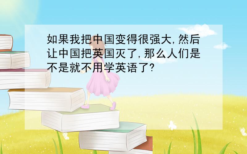 如果我把中国变得很强大,然后让中国把英国灭了,那么人们是不是就不用学英语了?