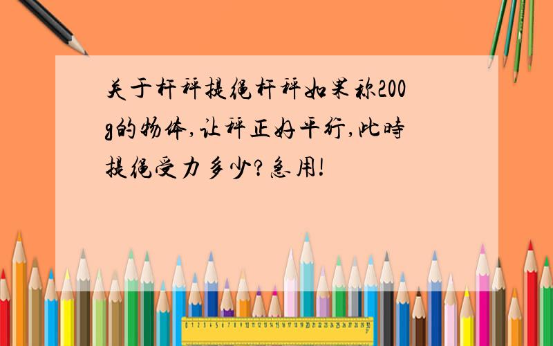 关于杆秤提绳杆秤如果称200g的物体,让秤正好平行,此时提绳受力多少?急用!