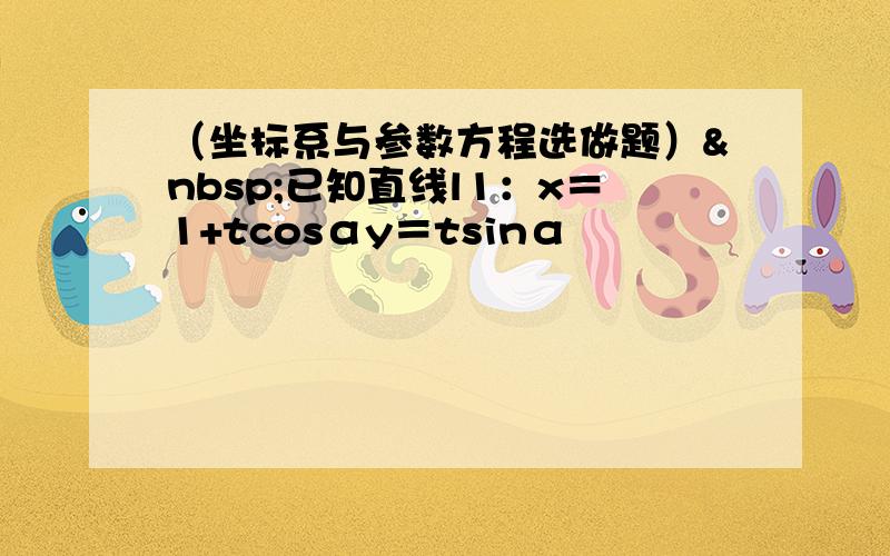 （坐标系与参数方程选做题） 已知直线l1：x＝1+tcosαy＝tsinα