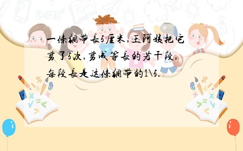 一条绸带长5厘米,王阿姨把它剪了5次,剪成等长的若干段,每段长是这条绸带的1\5.