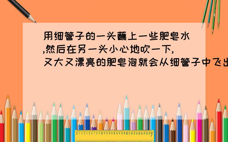 用细管子的一头蘸上一些肥皂水,然后在另一头小心地吹一下,又大又漂亮的肥皂泡就会从细管子中飞出去.