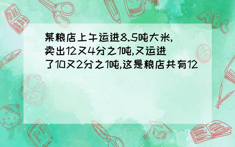 某粮店上午运进8.5吨大米,卖出12又4分之1吨,又运进了10又2分之1吨,这是粮店共有12