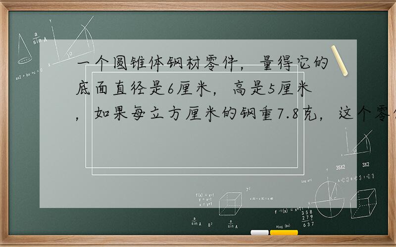 一个圆锥体钢材零件，量得它的底面直径是6厘米，高是5厘米，如果每立方厘米的钢重7.8克，这个零件重多少克？（得数保留整克