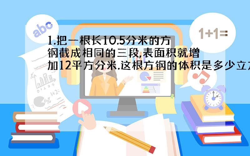 1.把一根长10.5分米的方钢截成相同的三段,表面积就增加12平方分米.这根方钢的体积是多少立方分米?2.一件工程,甲独